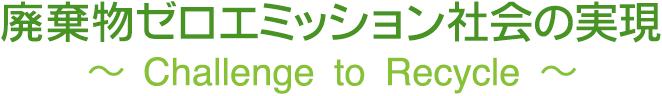 廃棄物ゼロエミッション社会の実現 ～Challenge to Recycle～